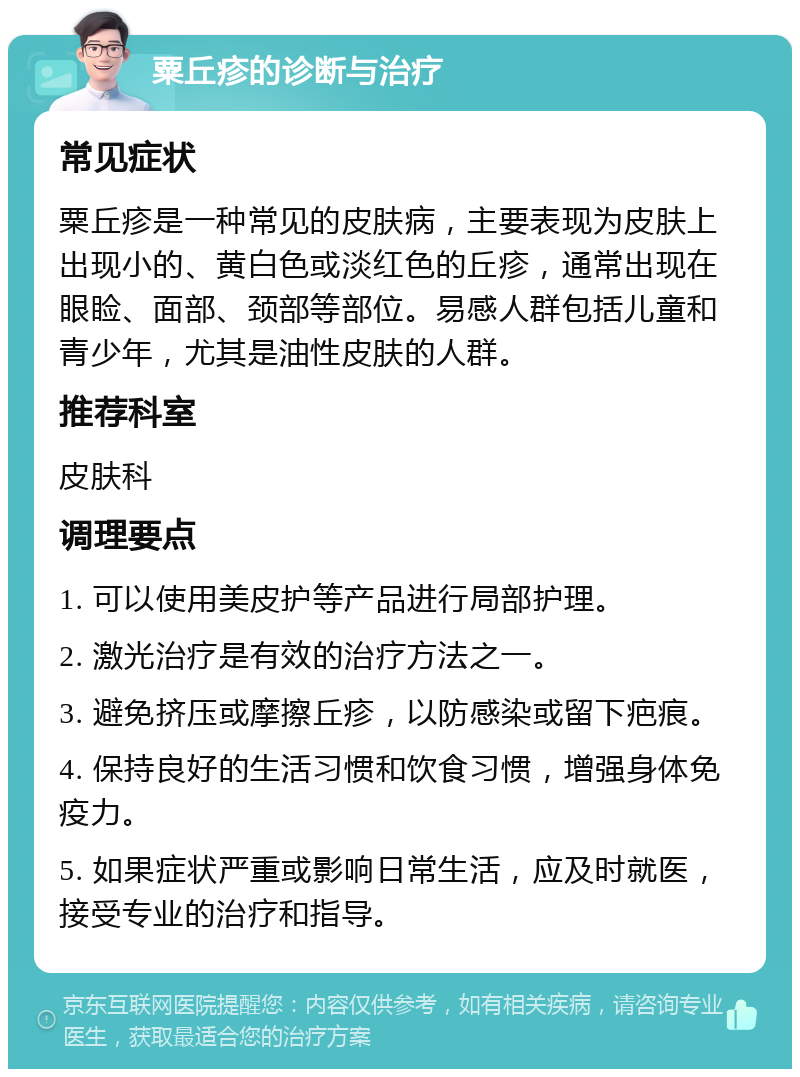 粟丘疹的诊断与治疗 常见症状 粟丘疹是一种常见的皮肤病，主要表现为皮肤上出现小的、黄白色或淡红色的丘疹，通常出现在眼睑、面部、颈部等部位。易感人群包括儿童和青少年，尤其是油性皮肤的人群。 推荐科室 皮肤科 调理要点 1. 可以使用美皮护等产品进行局部护理。 2. 激光治疗是有效的治疗方法之一。 3. 避免挤压或摩擦丘疹，以防感染或留下疤痕。 4. 保持良好的生活习惯和饮食习惯，增强身体免疫力。 5. 如果症状严重或影响日常生活，应及时就医，接受专业的治疗和指导。