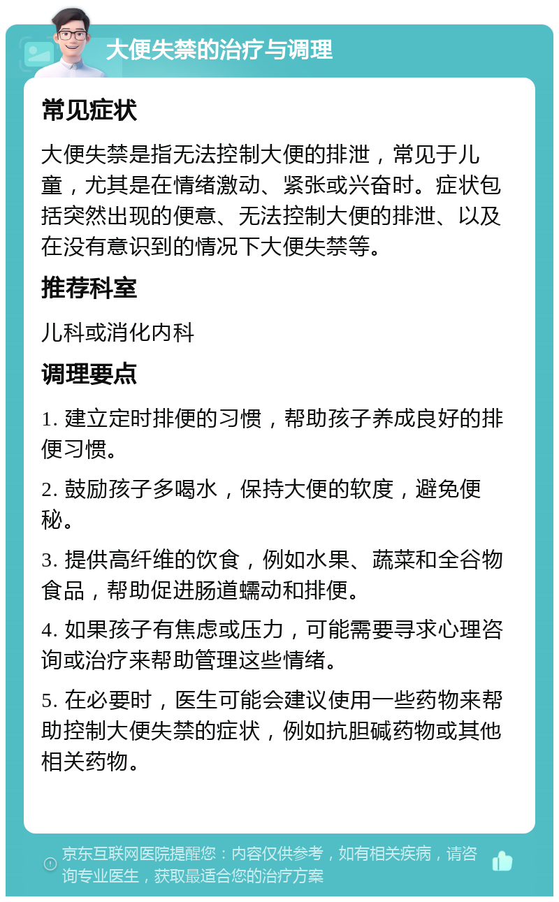 大便失禁的治疗与调理 常见症状 大便失禁是指无法控制大便的排泄，常见于儿童，尤其是在情绪激动、紧张或兴奋时。症状包括突然出现的便意、无法控制大便的排泄、以及在没有意识到的情况下大便失禁等。 推荐科室 儿科或消化内科 调理要点 1. 建立定时排便的习惯，帮助孩子养成良好的排便习惯。 2. 鼓励孩子多喝水，保持大便的软度，避免便秘。 3. 提供高纤维的饮食，例如水果、蔬菜和全谷物食品，帮助促进肠道蠕动和排便。 4. 如果孩子有焦虑或压力，可能需要寻求心理咨询或治疗来帮助管理这些情绪。 5. 在必要时，医生可能会建议使用一些药物来帮助控制大便失禁的症状，例如抗胆碱药物或其他相关药物。