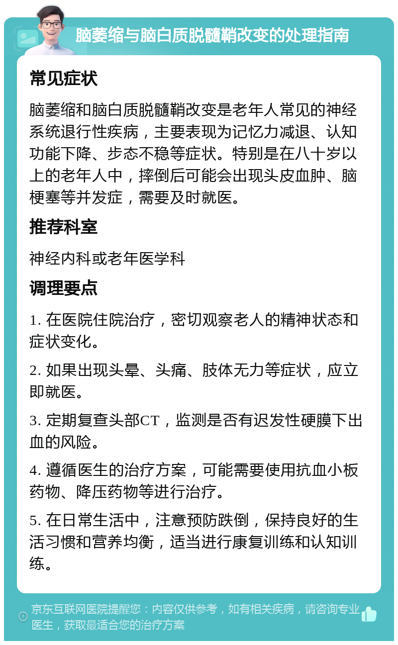 脑萎缩与脑白质脱髓鞘改变的处理指南 常见症状 脑萎缩和脑白质脱髓鞘改变是老年人常见的神经系统退行性疾病，主要表现为记忆力减退、认知功能下降、步态不稳等症状。特别是在八十岁以上的老年人中，摔倒后可能会出现头皮血肿、脑梗塞等并发症，需要及时就医。 推荐科室 神经内科或老年医学科 调理要点 1. 在医院住院治疗，密切观察老人的精神状态和症状变化。 2. 如果出现头晕、头痛、肢体无力等症状，应立即就医。 3. 定期复查头部CT，监测是否有迟发性硬膜下出血的风险。 4. 遵循医生的治疗方案，可能需要使用抗血小板药物、降压药物等进行治疗。 5. 在日常生活中，注意预防跌倒，保持良好的生活习惯和营养均衡，适当进行康复训练和认知训练。