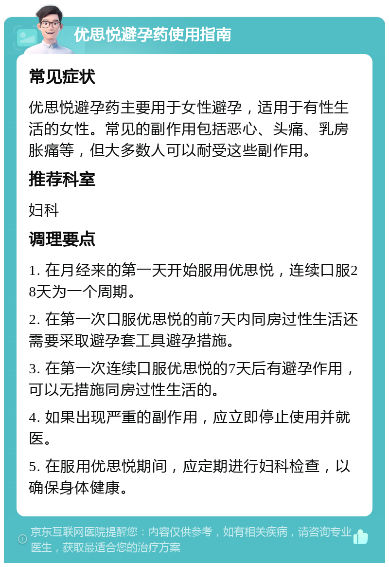 优思悦避孕药使用指南 常见症状 优思悦避孕药主要用于女性避孕，适用于有性生活的女性。常见的副作用包括恶心、头痛、乳房胀痛等，但大多数人可以耐受这些副作用。 推荐科室 妇科 调理要点 1. 在月经来的第一天开始服用优思悦，连续口服28天为一个周期。 2. 在第一次口服优思悦的前7天内同房过性生活还需要采取避孕套工具避孕措施。 3. 在第一次连续口服优思悦的7天后有避孕作用，可以无措施同房过性生活的。 4. 如果出现严重的副作用，应立即停止使用并就医。 5. 在服用优思悦期间，应定期进行妇科检查，以确保身体健康。