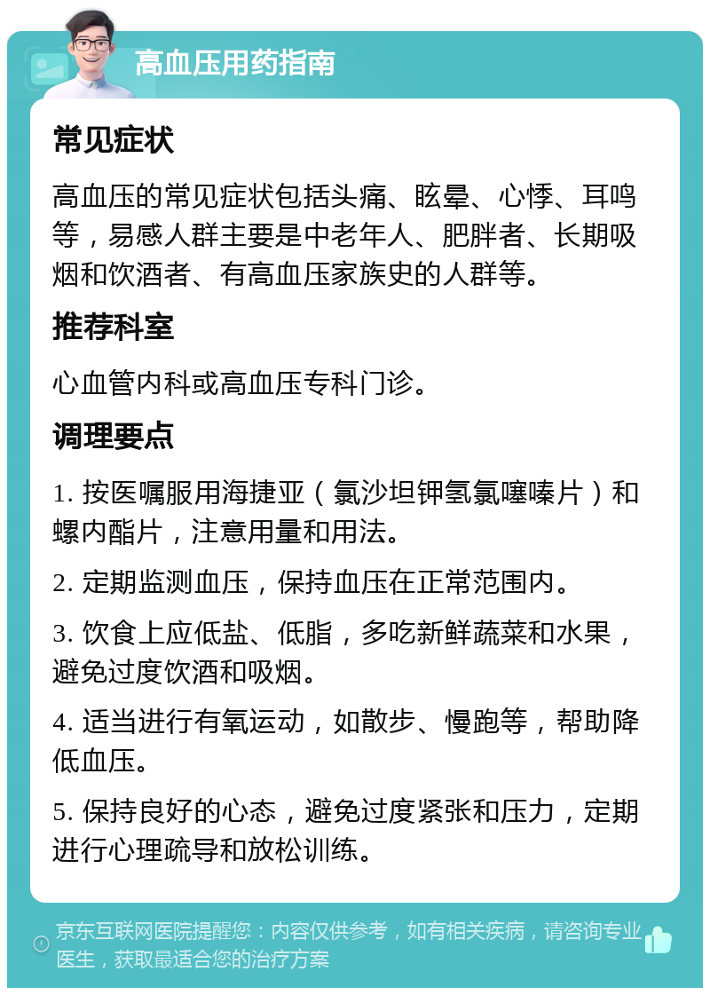 高血压用药指南 常见症状 高血压的常见症状包括头痛、眩晕、心悸、耳鸣等，易感人群主要是中老年人、肥胖者、长期吸烟和饮酒者、有高血压家族史的人群等。 推荐科室 心血管内科或高血压专科门诊。 调理要点 1. 按医嘱服用海捷亚（氯沙坦钾氢氯噻嗪片）和螺内酯片，注意用量和用法。 2. 定期监测血压，保持血压在正常范围内。 3. 饮食上应低盐、低脂，多吃新鲜蔬菜和水果，避免过度饮酒和吸烟。 4. 适当进行有氧运动，如散步、慢跑等，帮助降低血压。 5. 保持良好的心态，避免过度紧张和压力，定期进行心理疏导和放松训练。