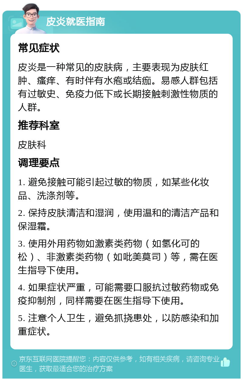 皮炎就医指南 常见症状 皮炎是一种常见的皮肤病，主要表现为皮肤红肿、瘙痒、有时伴有水疱或结痂。易感人群包括有过敏史、免疫力低下或长期接触刺激性物质的人群。 推荐科室 皮肤科 调理要点 1. 避免接触可能引起过敏的物质，如某些化妆品、洗涤剂等。 2. 保持皮肤清洁和湿润，使用温和的清洁产品和保湿霜。 3. 使用外用药物如激素类药物（如氢化可的松）、非激素类药物（如吡美莫司）等，需在医生指导下使用。 4. 如果症状严重，可能需要口服抗过敏药物或免疫抑制剂，同样需要在医生指导下使用。 5. 注意个人卫生，避免抓挠患处，以防感染和加重症状。