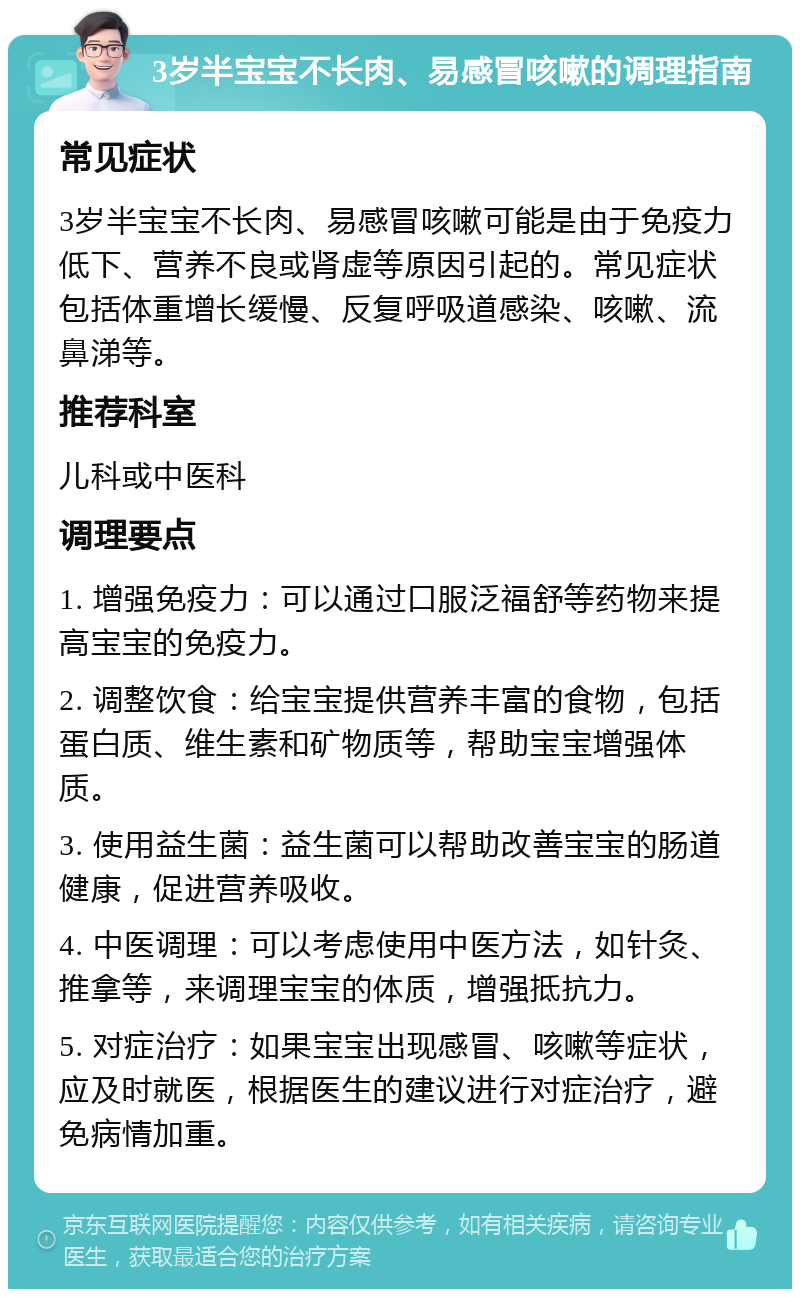 3岁半宝宝不长肉、易感冒咳嗽的调理指南 常见症状 3岁半宝宝不长肉、易感冒咳嗽可能是由于免疫力低下、营养不良或肾虚等原因引起的。常见症状包括体重增长缓慢、反复呼吸道感染、咳嗽、流鼻涕等。 推荐科室 儿科或中医科 调理要点 1. 增强免疫力：可以通过口服泛福舒等药物来提高宝宝的免疫力。 2. 调整饮食：给宝宝提供营养丰富的食物，包括蛋白质、维生素和矿物质等，帮助宝宝增强体质。 3. 使用益生菌：益生菌可以帮助改善宝宝的肠道健康，促进营养吸收。 4. 中医调理：可以考虑使用中医方法，如针灸、推拿等，来调理宝宝的体质，增强抵抗力。 5. 对症治疗：如果宝宝出现感冒、咳嗽等症状，应及时就医，根据医生的建议进行对症治疗，避免病情加重。