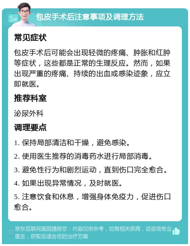 包皮手术后注意事项及调理方法 常见症状 包皮手术后可能会出现轻微的疼痛、肿胀和红肿等症状，这些都是正常的生理反应。然而，如果出现严重的疼痛、持续的出血或感染迹象，应立即就医。 推荐科室 泌尿外科 调理要点 1. 保持局部清洁和干燥，避免感染。 2. 使用医生推荐的消毒药水进行局部消毒。 3. 避免性行为和剧烈运动，直到伤口完全愈合。 4. 如果出现异常情况，及时就医。 5. 注意饮食和休息，增强身体免疫力，促进伤口愈合。