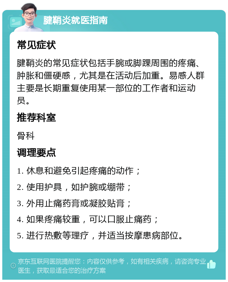 腱鞘炎就医指南 常见症状 腱鞘炎的常见症状包括手腕或脚踝周围的疼痛、肿胀和僵硬感，尤其是在活动后加重。易感人群主要是长期重复使用某一部位的工作者和运动员。 推荐科室 骨科 调理要点 1. 休息和避免引起疼痛的动作； 2. 使用护具，如护腕或绷带； 3. 外用止痛药膏或凝胶贴膏； 4. 如果疼痛较重，可以口服止痛药； 5. 进行热敷等理疗，并适当按摩患病部位。