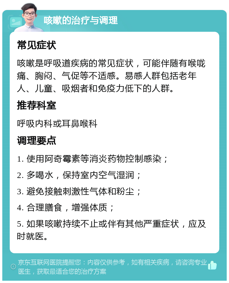 咳嗽的治疗与调理 常见症状 咳嗽是呼吸道疾病的常见症状，可能伴随有喉咙痛、胸闷、气促等不适感。易感人群包括老年人、儿童、吸烟者和免疫力低下的人群。 推荐科室 呼吸内科或耳鼻喉科 调理要点 1. 使用阿奇霉素等消炎药物控制感染； 2. 多喝水，保持室内空气湿润； 3. 避免接触刺激性气体和粉尘； 4. 合理膳食，增强体质； 5. 如果咳嗽持续不止或伴有其他严重症状，应及时就医。