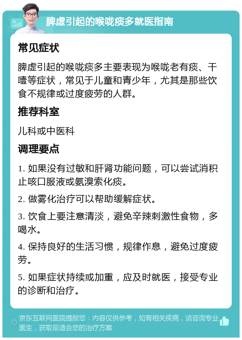 脾虚引起的喉咙痰多就医指南 常见症状 脾虚引起的喉咙痰多主要表现为喉咙老有痰、干噎等症状，常见于儿童和青少年，尤其是那些饮食不规律或过度疲劳的人群。 推荐科室 儿科或中医科 调理要点 1. 如果没有过敏和肝肾功能问题，可以尝试消积止咳口服液或氨溴索化痰。 2. 做雾化治疗可以帮助缓解症状。 3. 饮食上要注意清淡，避免辛辣刺激性食物，多喝水。 4. 保持良好的生活习惯，规律作息，避免过度疲劳。 5. 如果症状持续或加重，应及时就医，接受专业的诊断和治疗。