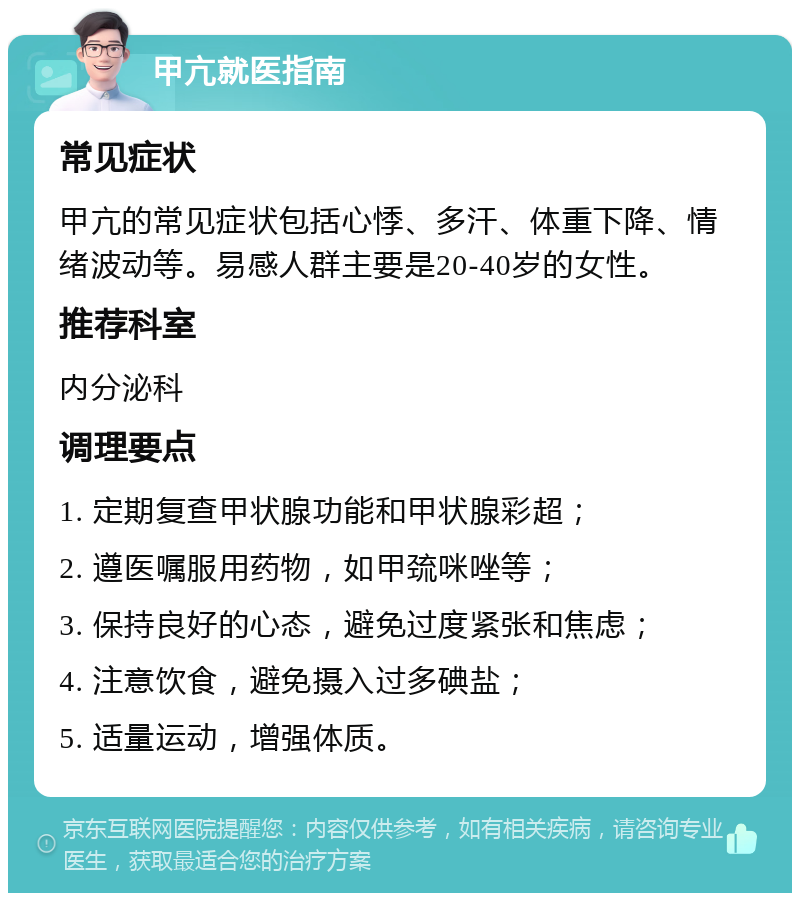 甲亢就医指南 常见症状 甲亢的常见症状包括心悸、多汗、体重下降、情绪波动等。易感人群主要是20-40岁的女性。 推荐科室 内分泌科 调理要点 1. 定期复查甲状腺功能和甲状腺彩超； 2. 遵医嘱服用药物，如甲巯咪唑等； 3. 保持良好的心态，避免过度紧张和焦虑； 4. 注意饮食，避免摄入过多碘盐； 5. 适量运动，增强体质。