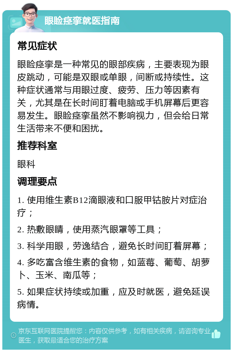 眼睑痉挛就医指南 常见症状 眼睑痉挛是一种常见的眼部疾病，主要表现为眼皮跳动，可能是双眼或单眼，间断或持续性。这种症状通常与用眼过度、疲劳、压力等因素有关，尤其是在长时间盯着电脑或手机屏幕后更容易发生。眼睑痉挛虽然不影响视力，但会给日常生活带来不便和困扰。 推荐科室 眼科 调理要点 1. 使用维生素B12滴眼液和口服甲钴胺片对症治疗； 2. 热敷眼睛，使用蒸汽眼罩等工具； 3. 科学用眼，劳逸结合，避免长时间盯着屏幕； 4. 多吃富含维生素的食物，如蓝莓、葡萄、胡萝卜、玉米、南瓜等； 5. 如果症状持续或加重，应及时就医，避免延误病情。