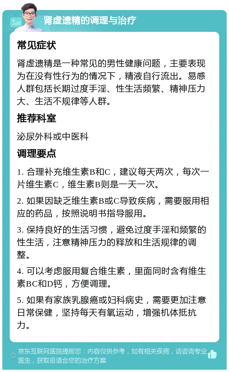 肾虚遗精的调理与治疗 常见症状 肾虚遗精是一种常见的男性健康问题，主要表现为在没有性行为的情况下，精液自行流出。易感人群包括长期过度手淫、性生活频繁、精神压力大、生活不规律等人群。 推荐科室 泌尿外科或中医科 调理要点 1. 合理补充维生素B和C，建议每天两次，每次一片维生素C，维生素B则是一天一次。 2. 如果因缺乏维生素B或C导致疾病，需要服用相应的药品，按照说明书指导服用。 3. 保持良好的生活习惯，避免过度手淫和频繁的性生活，注意精神压力的释放和生活规律的调整。 4. 可以考虑服用复合维生素，里面同时含有维生素BC和D钙，方便调理。 5. 如果有家族乳腺癌或妇科病史，需要更加注意日常保健，坚持每天有氧运动，增强机体抵抗力。