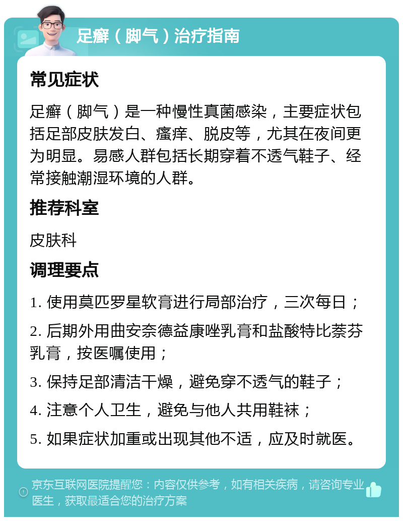 足癣（脚气）治疗指南 常见症状 足癣（脚气）是一种慢性真菌感染，主要症状包括足部皮肤发白、瘙痒、脱皮等，尤其在夜间更为明显。易感人群包括长期穿着不透气鞋子、经常接触潮湿环境的人群。 推荐科室 皮肤科 调理要点 1. 使用莫匹罗星软膏进行局部治疗，三次每日； 2. 后期外用曲安奈德益康唑乳膏和盐酸特比萘芬乳膏，按医嘱使用； 3. 保持足部清洁干燥，避免穿不透气的鞋子； 4. 注意个人卫生，避免与他人共用鞋袜； 5. 如果症状加重或出现其他不适，应及时就医。