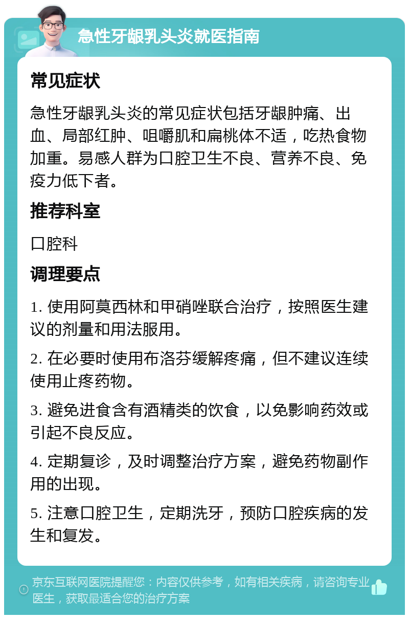 急性牙龈乳头炎就医指南 常见症状 急性牙龈乳头炎的常见症状包括牙龈肿痛、出血、局部红肿、咀嚼肌和扁桃体不适，吃热食物加重。易感人群为口腔卫生不良、营养不良、免疫力低下者。 推荐科室 口腔科 调理要点 1. 使用阿莫西林和甲硝唑联合治疗，按照医生建议的剂量和用法服用。 2. 在必要时使用布洛芬缓解疼痛，但不建议连续使用止疼药物。 3. 避免进食含有酒精类的饮食，以免影响药效或引起不良反应。 4. 定期复诊，及时调整治疗方案，避免药物副作用的出现。 5. 注意口腔卫生，定期洗牙，预防口腔疾病的发生和复发。