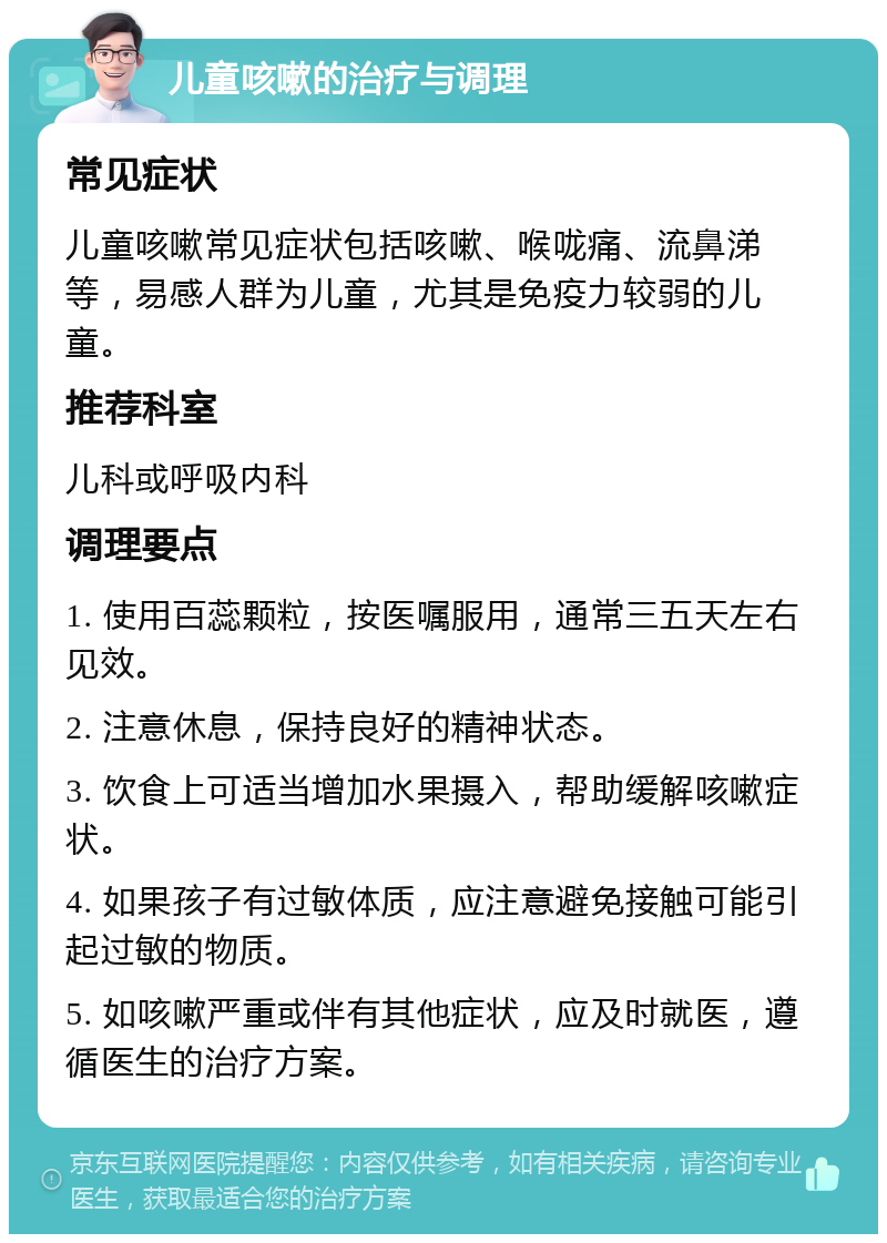 儿童咳嗽的治疗与调理 常见症状 儿童咳嗽常见症状包括咳嗽、喉咙痛、流鼻涕等，易感人群为儿童，尤其是免疫力较弱的儿童。 推荐科室 儿科或呼吸内科 调理要点 1. 使用百蕊颗粒，按医嘱服用，通常三五天左右见效。 2. 注意休息，保持良好的精神状态。 3. 饮食上可适当增加水果摄入，帮助缓解咳嗽症状。 4. 如果孩子有过敏体质，应注意避免接触可能引起过敏的物质。 5. 如咳嗽严重或伴有其他症状，应及时就医，遵循医生的治疗方案。