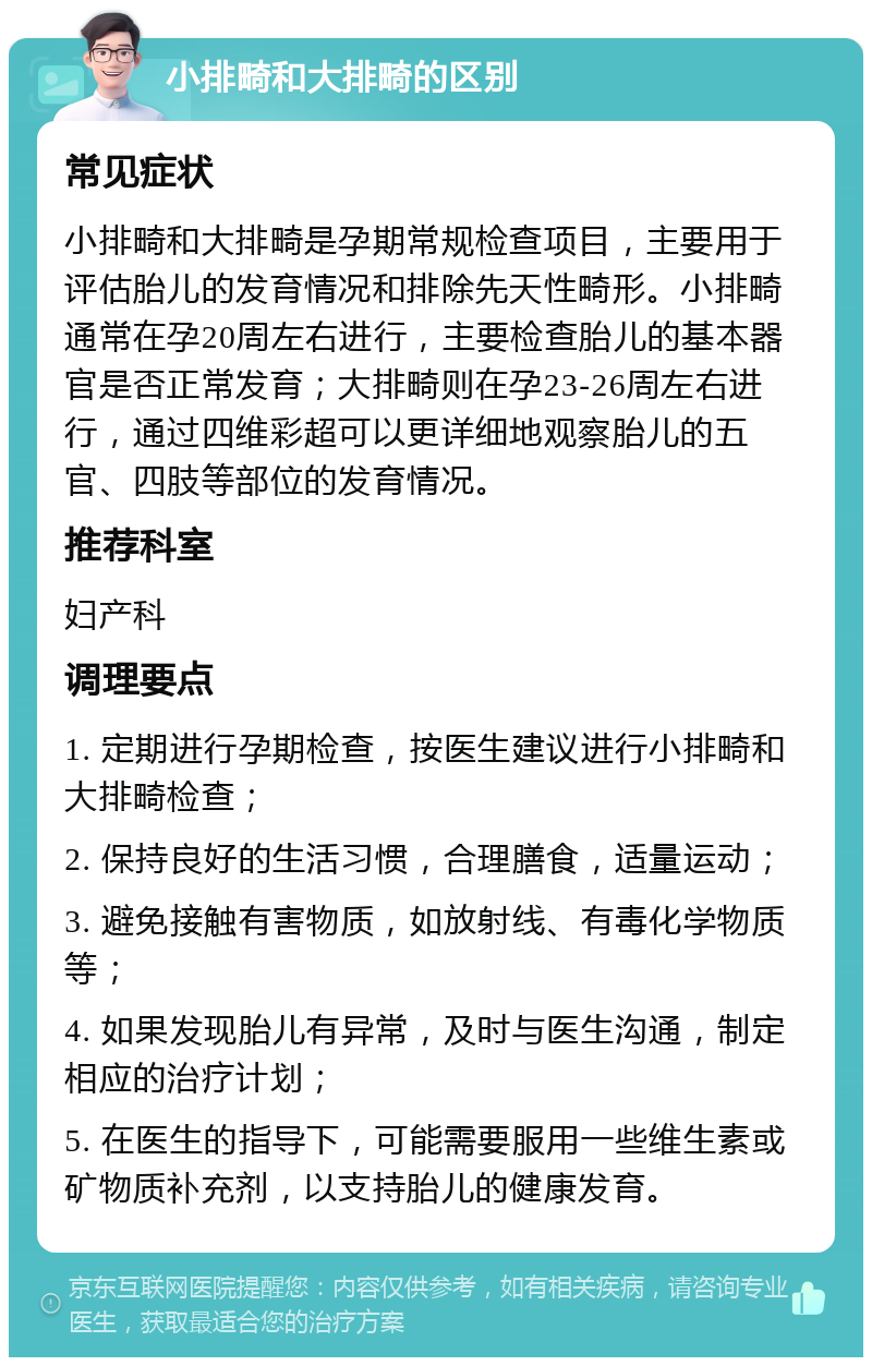 小排畸和大排畸的区别 常见症状 小排畸和大排畸是孕期常规检查项目，主要用于评估胎儿的发育情况和排除先天性畸形。小排畸通常在孕20周左右进行，主要检查胎儿的基本器官是否正常发育；大排畸则在孕23-26周左右进行，通过四维彩超可以更详细地观察胎儿的五官、四肢等部位的发育情况。 推荐科室 妇产科 调理要点 1. 定期进行孕期检查，按医生建议进行小排畸和大排畸检查； 2. 保持良好的生活习惯，合理膳食，适量运动； 3. 避免接触有害物质，如放射线、有毒化学物质等； 4. 如果发现胎儿有异常，及时与医生沟通，制定相应的治疗计划； 5. 在医生的指导下，可能需要服用一些维生素或矿物质补充剂，以支持胎儿的健康发育。