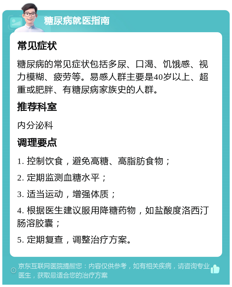 糖尿病就医指南 常见症状 糖尿病的常见症状包括多尿、口渴、饥饿感、视力模糊、疲劳等。易感人群主要是40岁以上、超重或肥胖、有糖尿病家族史的人群。 推荐科室 内分泌科 调理要点 1. 控制饮食，避免高糖、高脂肪食物； 2. 定期监测血糖水平； 3. 适当运动，增强体质； 4. 根据医生建议服用降糖药物，如盐酸度洛西汀肠溶胶囊； 5. 定期复查，调整治疗方案。