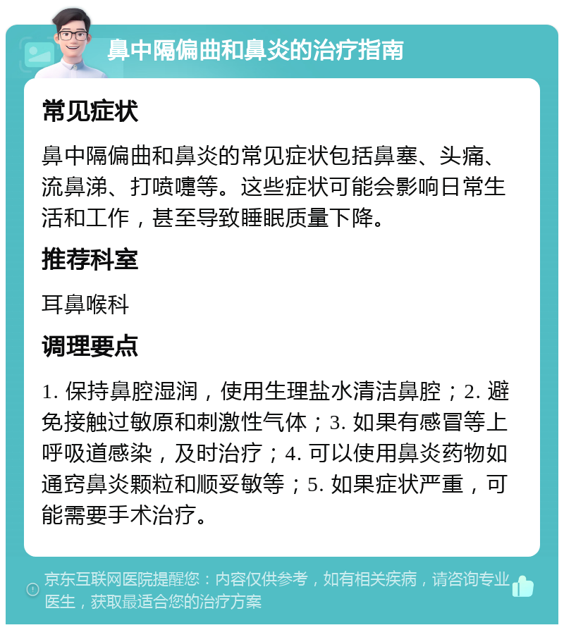 鼻中隔偏曲和鼻炎的治疗指南 常见症状 鼻中隔偏曲和鼻炎的常见症状包括鼻塞、头痛、流鼻涕、打喷嚏等。这些症状可能会影响日常生活和工作，甚至导致睡眠质量下降。 推荐科室 耳鼻喉科 调理要点 1. 保持鼻腔湿润，使用生理盐水清洁鼻腔；2. 避免接触过敏原和刺激性气体；3. 如果有感冒等上呼吸道感染，及时治疗；4. 可以使用鼻炎药物如通窍鼻炎颗粒和顺妥敏等；5. 如果症状严重，可能需要手术治疗。