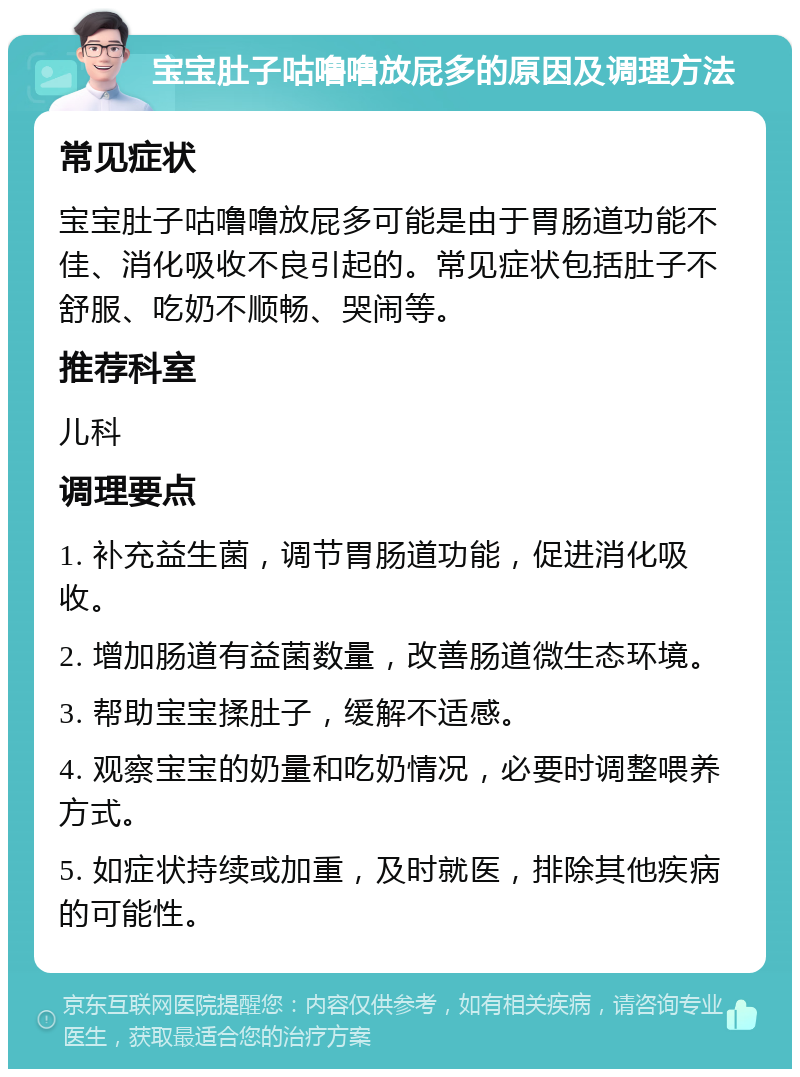 宝宝肚子咕噜噜放屁多的原因及调理方法 常见症状 宝宝肚子咕噜噜放屁多可能是由于胃肠道功能不佳、消化吸收不良引起的。常见症状包括肚子不舒服、吃奶不顺畅、哭闹等。 推荐科室 儿科 调理要点 1. 补充益生菌，调节胃肠道功能，促进消化吸收。 2. 增加肠道有益菌数量，改善肠道微生态环境。 3. 帮助宝宝揉肚子，缓解不适感。 4. 观察宝宝的奶量和吃奶情况，必要时调整喂养方式。 5. 如症状持续或加重，及时就医，排除其他疾病的可能性。