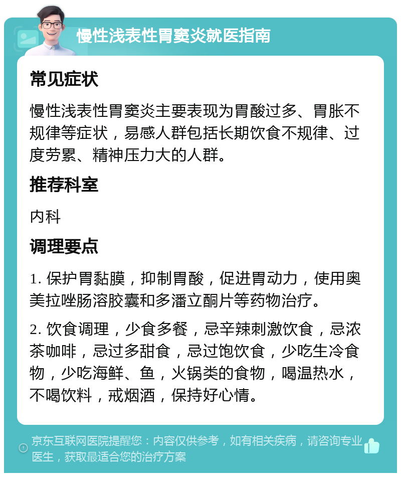 慢性浅表性胃窦炎就医指南 常见症状 慢性浅表性胃窦炎主要表现为胃酸过多、胃胀不规律等症状，易感人群包括长期饮食不规律、过度劳累、精神压力大的人群。 推荐科室 内科 调理要点 1. 保护胃黏膜，抑制胃酸，促进胃动力，使用奥美拉唑肠溶胶囊和多潘立酮片等药物治疗。 2. 饮食调理，少食多餐，忌辛辣刺激饮食，忌浓茶咖啡，忌过多甜食，忌过饱饮食，少吃生冷食物，少吃海鲜、鱼，火锅类的食物，喝温热水，不喝饮料，戒烟酒，保持好心情。