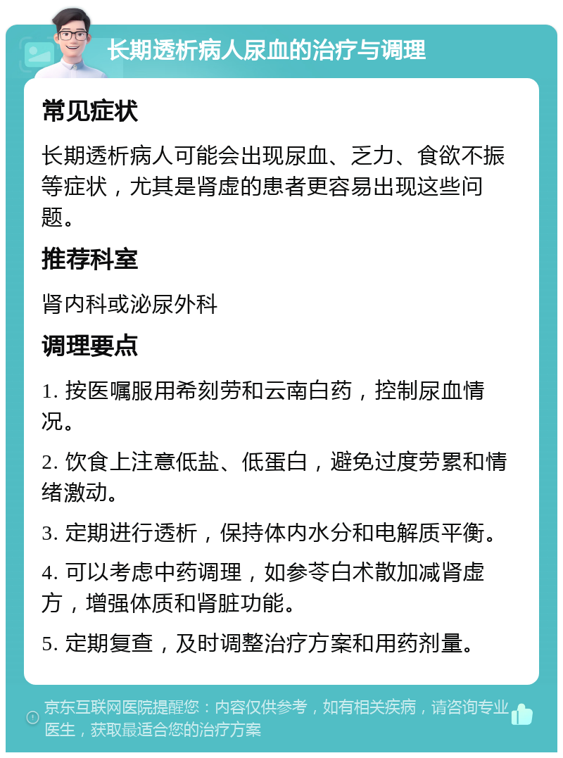 长期透析病人尿血的治疗与调理 常见症状 长期透析病人可能会出现尿血、乏力、食欲不振等症状，尤其是肾虚的患者更容易出现这些问题。 推荐科室 肾内科或泌尿外科 调理要点 1. 按医嘱服用希刻劳和云南白药，控制尿血情况。 2. 饮食上注意低盐、低蛋白，避免过度劳累和情绪激动。 3. 定期进行透析，保持体内水分和电解质平衡。 4. 可以考虑中药调理，如参苓白术散加减肾虚方，增强体质和肾脏功能。 5. 定期复查，及时调整治疗方案和用药剂量。