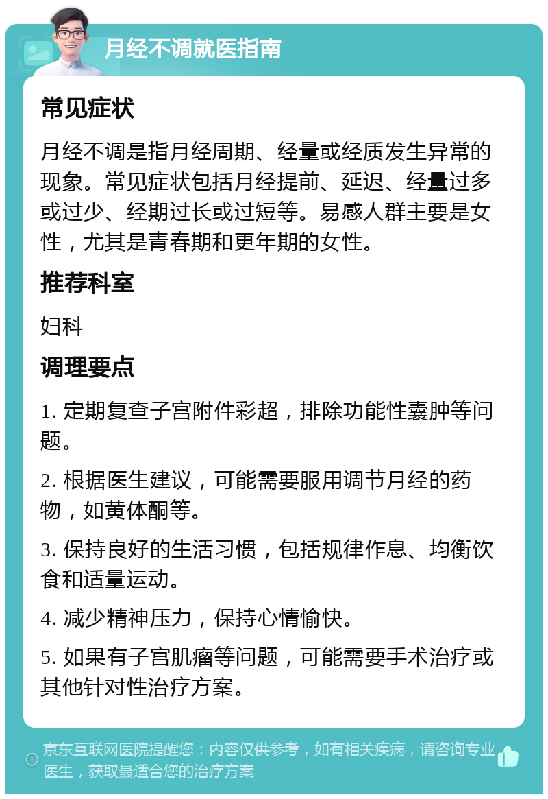 月经不调就医指南 常见症状 月经不调是指月经周期、经量或经质发生异常的现象。常见症状包括月经提前、延迟、经量过多或过少、经期过长或过短等。易感人群主要是女性，尤其是青春期和更年期的女性。 推荐科室 妇科 调理要点 1. 定期复查子宫附件彩超，排除功能性囊肿等问题。 2. 根据医生建议，可能需要服用调节月经的药物，如黄体酮等。 3. 保持良好的生活习惯，包括规律作息、均衡饮食和适量运动。 4. 减少精神压力，保持心情愉快。 5. 如果有子宫肌瘤等问题，可能需要手术治疗或其他针对性治疗方案。