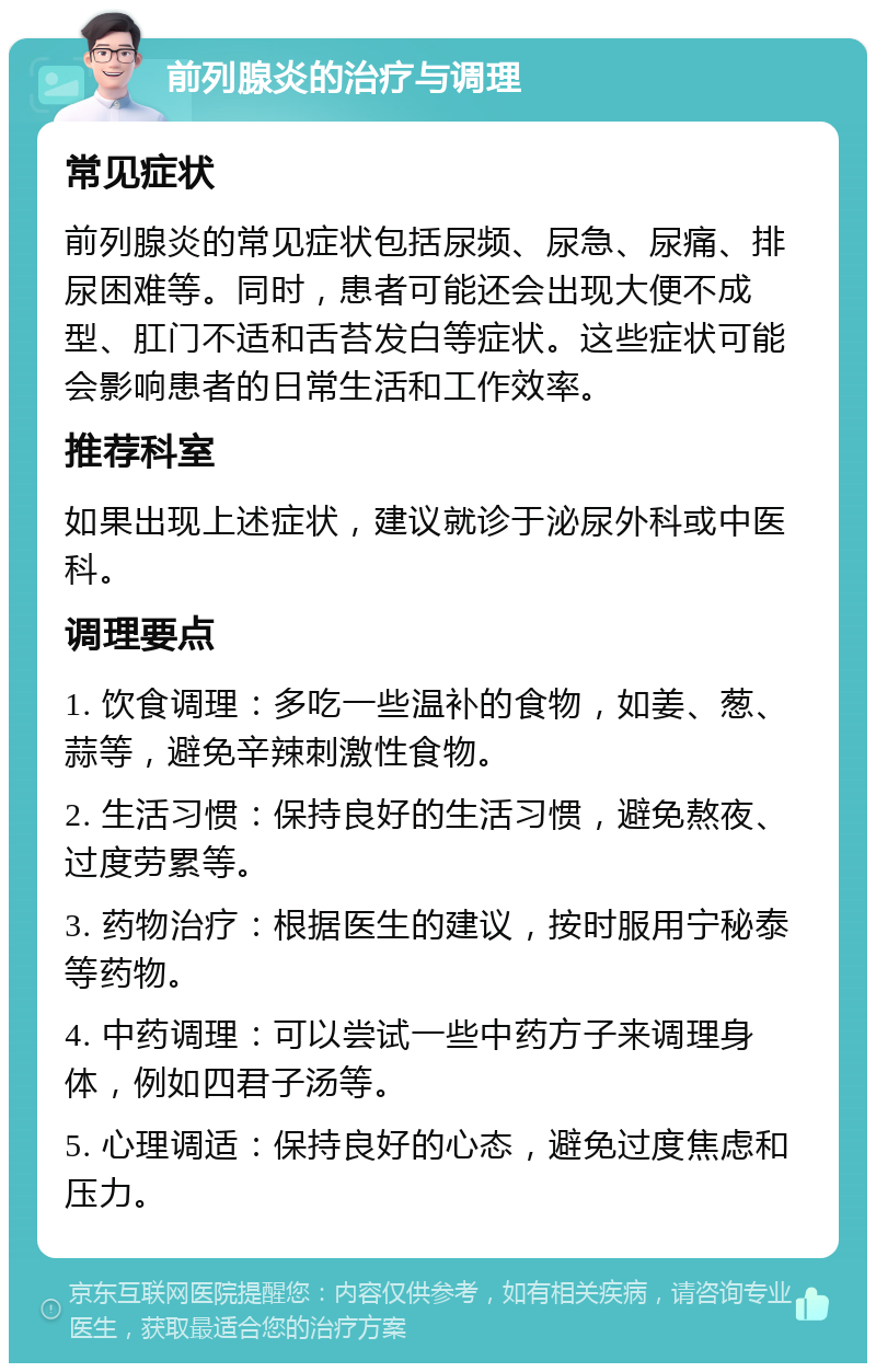 前列腺炎的治疗与调理 常见症状 前列腺炎的常见症状包括尿频、尿急、尿痛、排尿困难等。同时，患者可能还会出现大便不成型、肛门不适和舌苔发白等症状。这些症状可能会影响患者的日常生活和工作效率。 推荐科室 如果出现上述症状，建议就诊于泌尿外科或中医科。 调理要点 1. 饮食调理：多吃一些温补的食物，如姜、葱、蒜等，避免辛辣刺激性食物。 2. 生活习惯：保持良好的生活习惯，避免熬夜、过度劳累等。 3. 药物治疗：根据医生的建议，按时服用宁秘泰等药物。 4. 中药调理：可以尝试一些中药方子来调理身体，例如四君子汤等。 5. 心理调适：保持良好的心态，避免过度焦虑和压力。