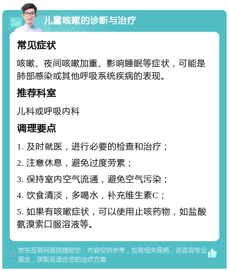 儿童咳嗽的诊断与治疗 常见症状 咳嗽、夜间咳嗽加重、影响睡眠等症状，可能是肺部感染或其他呼吸系统疾病的表现。 推荐科室 儿科或呼吸内科 调理要点 1. 及时就医，进行必要的检查和治疗； 2. 注意休息，避免过度劳累； 3. 保持室内空气流通，避免空气污染； 4. 饮食清淡，多喝水，补充维生素C； 5. 如果有咳嗽症状，可以使用止咳药物，如盐酸氨溴索口服溶液等。