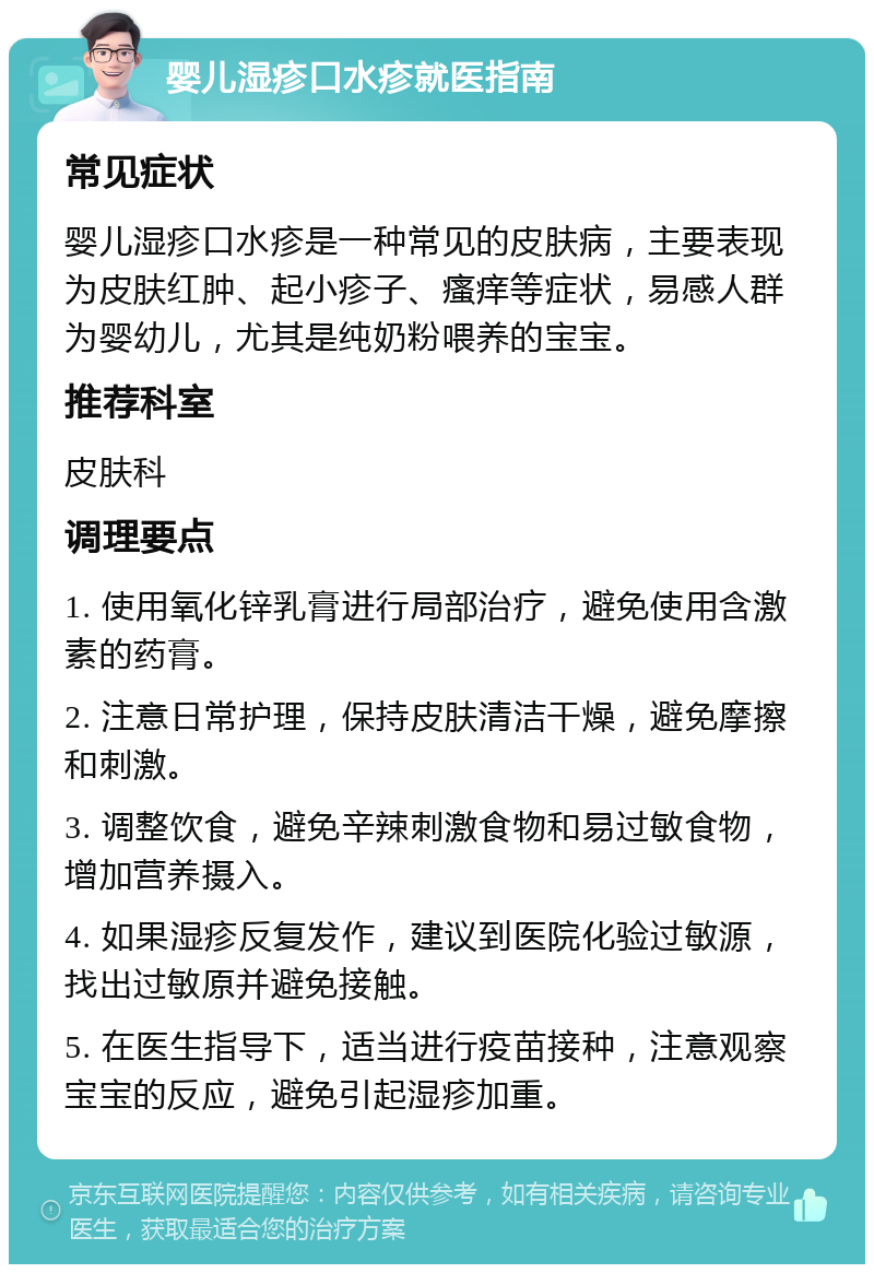 婴儿湿疹口水疹就医指南 常见症状 婴儿湿疹口水疹是一种常见的皮肤病，主要表现为皮肤红肿、起小疹子、瘙痒等症状，易感人群为婴幼儿，尤其是纯奶粉喂养的宝宝。 推荐科室 皮肤科 调理要点 1. 使用氧化锌乳膏进行局部治疗，避免使用含激素的药膏。 2. 注意日常护理，保持皮肤清洁干燥，避免摩擦和刺激。 3. 调整饮食，避免辛辣刺激食物和易过敏食物，增加营养摄入。 4. 如果湿疹反复发作，建议到医院化验过敏源，找出过敏原并避免接触。 5. 在医生指导下，适当进行疫苗接种，注意观察宝宝的反应，避免引起湿疹加重。