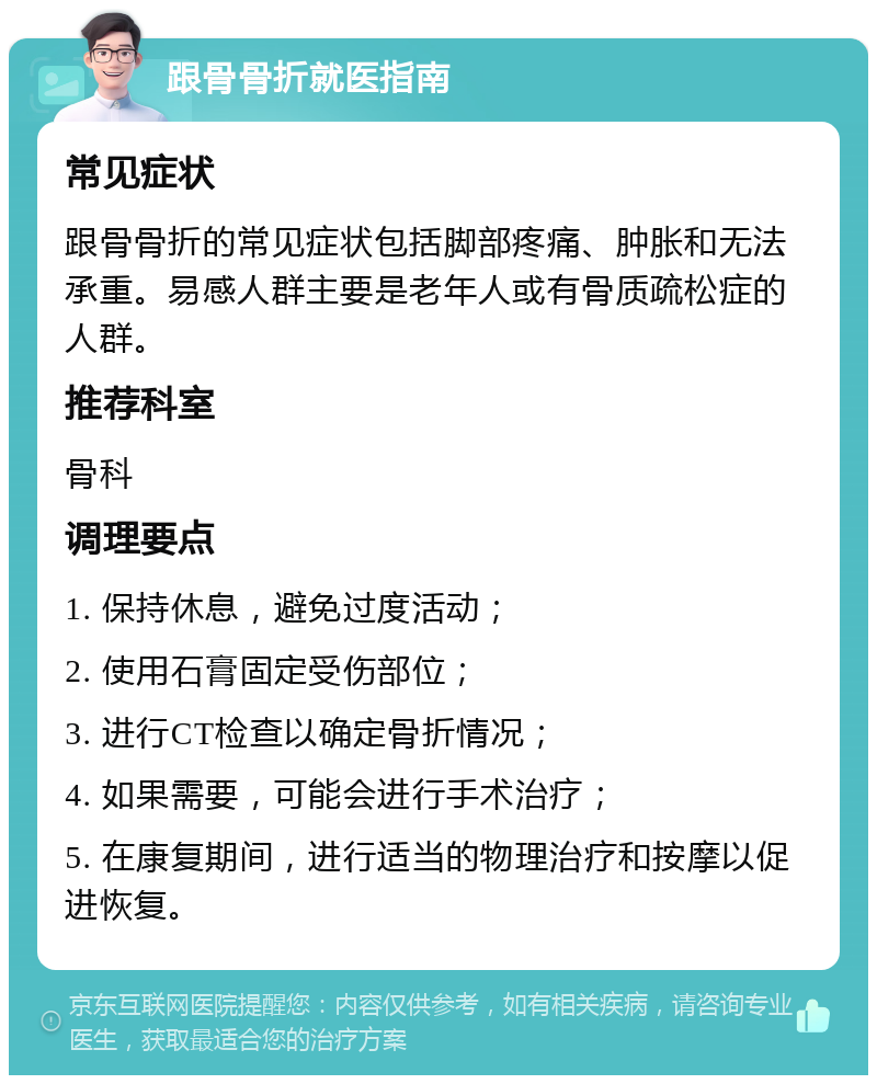 跟骨骨折就医指南 常见症状 跟骨骨折的常见症状包括脚部疼痛、肿胀和无法承重。易感人群主要是老年人或有骨质疏松症的人群。 推荐科室 骨科 调理要点 1. 保持休息，避免过度活动； 2. 使用石膏固定受伤部位； 3. 进行CT检查以确定骨折情况； 4. 如果需要，可能会进行手术治疗； 5. 在康复期间，进行适当的物理治疗和按摩以促进恢复。