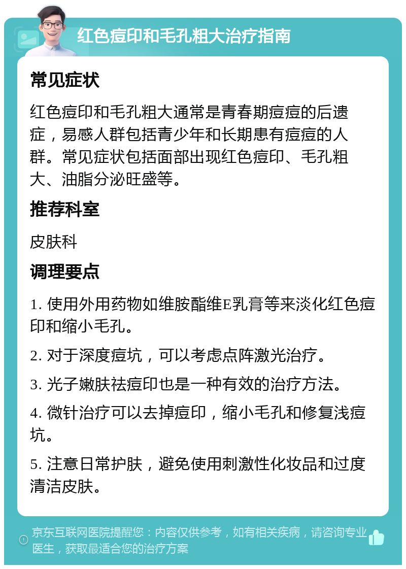 红色痘印和毛孔粗大治疗指南 常见症状 红色痘印和毛孔粗大通常是青春期痘痘的后遗症，易感人群包括青少年和长期患有痘痘的人群。常见症状包括面部出现红色痘印、毛孔粗大、油脂分泌旺盛等。 推荐科室 皮肤科 调理要点 1. 使用外用药物如维胺酯维E乳膏等来淡化红色痘印和缩小毛孔。 2. 对于深度痘坑，可以考虑点阵激光治疗。 3. 光子嫩肤祛痘印也是一种有效的治疗方法。 4. 微针治疗可以去掉痘印，缩小毛孔和修复浅痘坑。 5. 注意日常护肤，避免使用刺激性化妆品和过度清洁皮肤。