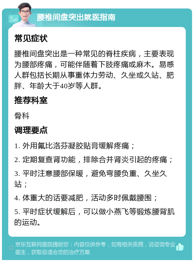 腰椎间盘突出就医指南 常见症状 腰椎间盘突出是一种常见的脊柱疾病，主要表现为腰部疼痛，可能伴随着下肢疼痛或麻木。易感人群包括长期从事重体力劳动、久坐或久站、肥胖、年龄大于40岁等人群。 推荐科室 骨科 调理要点 1. 外用氟比洛芬凝胶贴膏缓解疼痛； 2. 定期复查肾功能，排除合并肾炎引起的疼痛； 3. 平时注意腰部保暖，避免弯腰负重、久坐久站； 4. 体重大的话要减肥，活动多时佩戴腰围； 5. 平时症状缓解后，可以做小燕飞等锻炼腰背肌的运动。