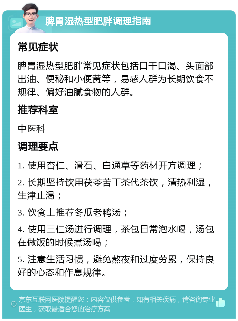 脾胃湿热型肥胖调理指南 常见症状 脾胃湿热型肥胖常见症状包括口干口渴、头面部出油、便秘和小便黄等，易感人群为长期饮食不规律、偏好油腻食物的人群。 推荐科室 中医科 调理要点 1. 使用杏仁、滑石、白通草等药材开方调理； 2. 长期坚持饮用茯苓苦丁茶代茶饮，清热利湿，生津止渴； 3. 饮食上推荐冬瓜老鸭汤； 4. 使用三仁汤进行调理，茶包日常泡水喝，汤包在做饭的时候煮汤喝； 5. 注意生活习惯，避免熬夜和过度劳累，保持良好的心态和作息规律。