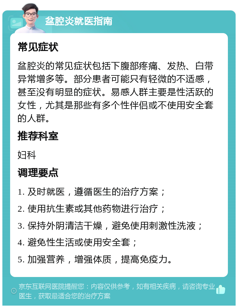 盆腔炎就医指南 常见症状 盆腔炎的常见症状包括下腹部疼痛、发热、白带异常增多等。部分患者可能只有轻微的不适感，甚至没有明显的症状。易感人群主要是性活跃的女性，尤其是那些有多个性伴侣或不使用安全套的人群。 推荐科室 妇科 调理要点 1. 及时就医，遵循医生的治疗方案； 2. 使用抗生素或其他药物进行治疗； 3. 保持外阴清洁干燥，避免使用刺激性洗液； 4. 避免性生活或使用安全套； 5. 加强营养，增强体质，提高免疫力。