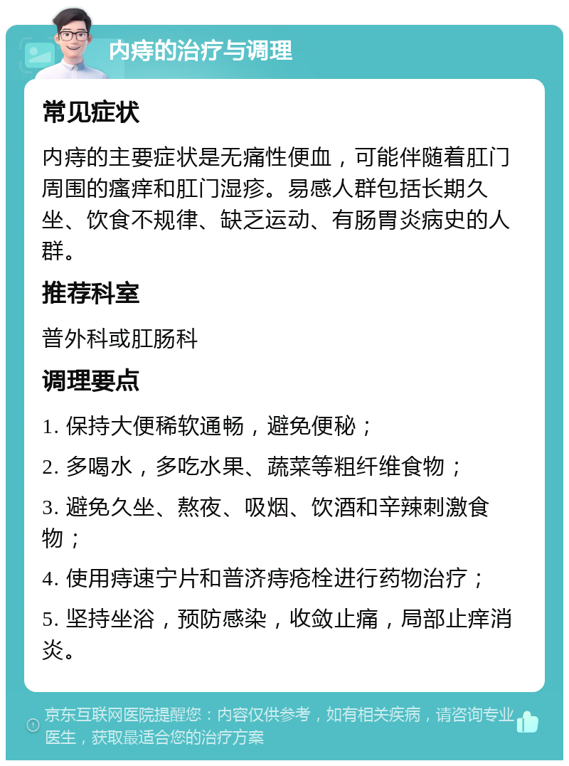 内痔的治疗与调理 常见症状 内痔的主要症状是无痛性便血，可能伴随着肛门周围的瘙痒和肛门湿疹。易感人群包括长期久坐、饮食不规律、缺乏运动、有肠胃炎病史的人群。 推荐科室 普外科或肛肠科 调理要点 1. 保持大便稀软通畅，避免便秘； 2. 多喝水，多吃水果、蔬菜等粗纤维食物； 3. 避免久坐、熬夜、吸烟、饮酒和辛辣刺激食物； 4. 使用痔速宁片和普济痔疮栓进行药物治疗； 5. 坚持坐浴，预防感染，收敛止痛，局部止痒消炎。