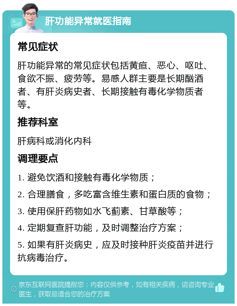 肝功能异常就医指南 常见症状 肝功能异常的常见症状包括黄疸、恶心、呕吐、食欲不振、疲劳等。易感人群主要是长期酗酒者、有肝炎病史者、长期接触有毒化学物质者等。 推荐科室 肝病科或消化内科 调理要点 1. 避免饮酒和接触有毒化学物质； 2. 合理膳食，多吃富含维生素和蛋白质的食物； 3. 使用保肝药物如水飞蓟素、甘草酸等； 4. 定期复查肝功能，及时调整治疗方案； 5. 如果有肝炎病史，应及时接种肝炎疫苗并进行抗病毒治疗。