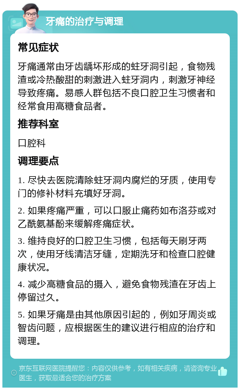 牙痛的治疗与调理 常见症状 牙痛通常由牙齿龋坏形成的蛀牙洞引起，食物残渣或冷热酸甜的刺激进入蛀牙洞内，刺激牙神经导致疼痛。易感人群包括不良口腔卫生习惯者和经常食用高糖食品者。 推荐科室 口腔科 调理要点 1. 尽快去医院清除蛀牙洞内腐烂的牙质，使用专门的修补材料充填好牙洞。 2. 如果疼痛严重，可以口服止痛药如布洛芬或对乙酰氨基酚来缓解疼痛症状。 3. 维持良好的口腔卫生习惯，包括每天刷牙两次，使用牙线清洁牙缝，定期洗牙和检查口腔健康状况。 4. 减少高糖食品的摄入，避免食物残渣在牙齿上停留过久。 5. 如果牙痛是由其他原因引起的，例如牙周炎或智齿问题，应根据医生的建议进行相应的治疗和调理。