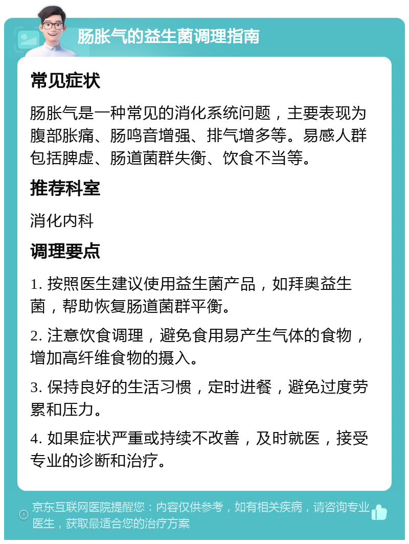 肠胀气的益生菌调理指南 常见症状 肠胀气是一种常见的消化系统问题，主要表现为腹部胀痛、肠鸣音增强、排气增多等。易感人群包括脾虚、肠道菌群失衡、饮食不当等。 推荐科室 消化内科 调理要点 1. 按照医生建议使用益生菌产品，如拜奥益生菌，帮助恢复肠道菌群平衡。 2. 注意饮食调理，避免食用易产生气体的食物，增加高纤维食物的摄入。 3. 保持良好的生活习惯，定时进餐，避免过度劳累和压力。 4. 如果症状严重或持续不改善，及时就医，接受专业的诊断和治疗。