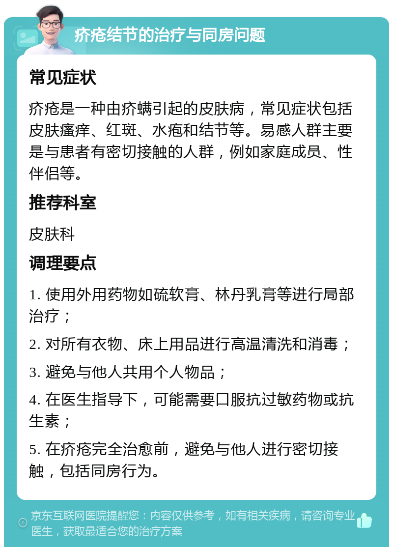 疥疮结节的治疗与同房问题 常见症状 疥疮是一种由疥螨引起的皮肤病，常见症状包括皮肤瘙痒、红斑、水疱和结节等。易感人群主要是与患者有密切接触的人群，例如家庭成员、性伴侣等。 推荐科室 皮肤科 调理要点 1. 使用外用药物如硫软膏、林丹乳膏等进行局部治疗； 2. 对所有衣物、床上用品进行高温清洗和消毒； 3. 避免与他人共用个人物品； 4. 在医生指导下，可能需要口服抗过敏药物或抗生素； 5. 在疥疮完全治愈前，避免与他人进行密切接触，包括同房行为。