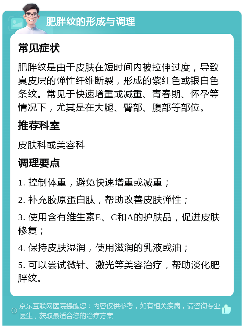 肥胖纹的形成与调理 常见症状 肥胖纹是由于皮肤在短时间内被拉伸过度，导致真皮层的弹性纤维断裂，形成的紫红色或银白色条纹。常见于快速增重或减重、青春期、怀孕等情况下，尤其是在大腿、臀部、腹部等部位。 推荐科室 皮肤科或美容科 调理要点 1. 控制体重，避免快速增重或减重； 2. 补充胶原蛋白肽，帮助改善皮肤弹性； 3. 使用含有维生素E、C和A的护肤品，促进皮肤修复； 4. 保持皮肤湿润，使用滋润的乳液或油； 5. 可以尝试微针、激光等美容治疗，帮助淡化肥胖纹。