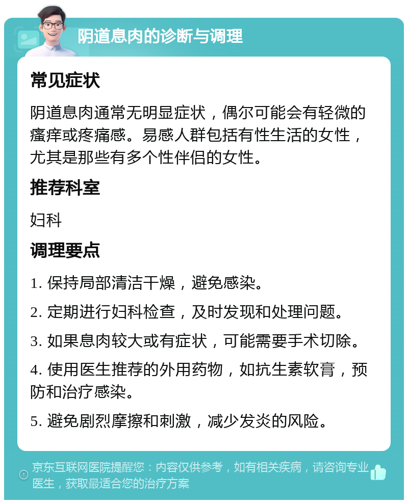 阴道息肉的诊断与调理 常见症状 阴道息肉通常无明显症状，偶尔可能会有轻微的瘙痒或疼痛感。易感人群包括有性生活的女性，尤其是那些有多个性伴侣的女性。 推荐科室 妇科 调理要点 1. 保持局部清洁干燥，避免感染。 2. 定期进行妇科检查，及时发现和处理问题。 3. 如果息肉较大或有症状，可能需要手术切除。 4. 使用医生推荐的外用药物，如抗生素软膏，预防和治疗感染。 5. 避免剧烈摩擦和刺激，减少发炎的风险。