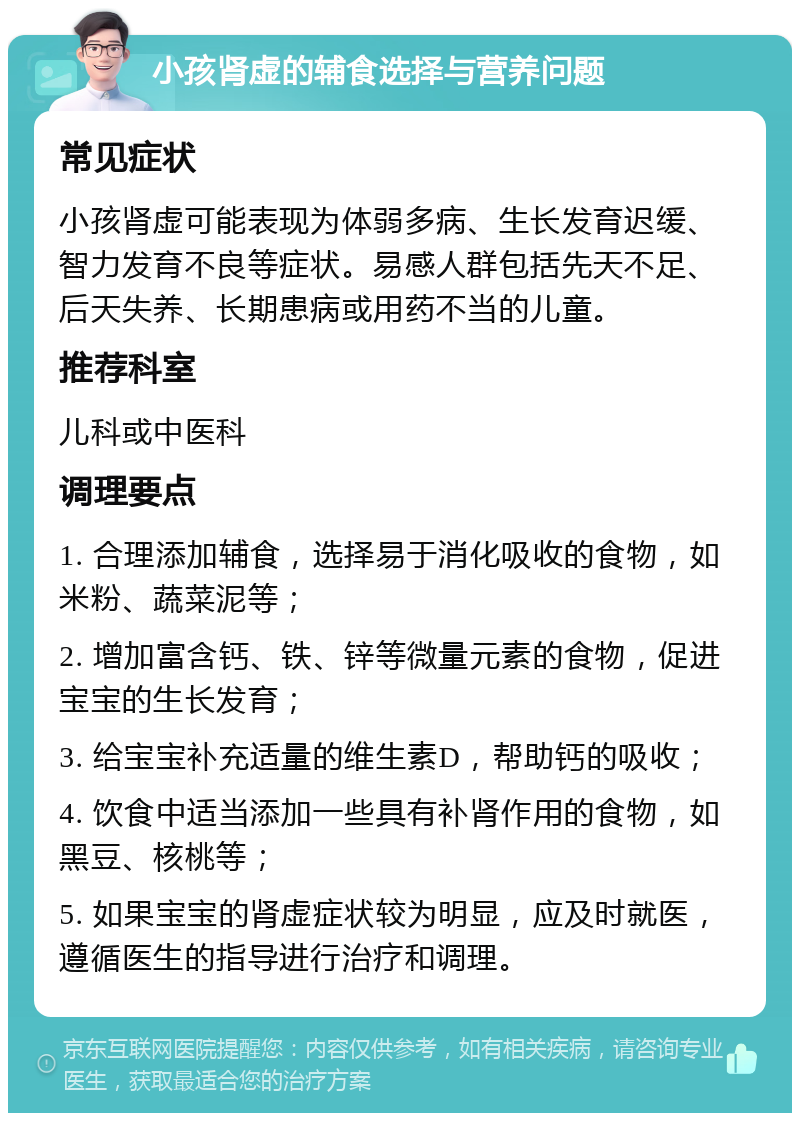 小孩肾虚的辅食选择与营养问题 常见症状 小孩肾虚可能表现为体弱多病、生长发育迟缓、智力发育不良等症状。易感人群包括先天不足、后天失养、长期患病或用药不当的儿童。 推荐科室 儿科或中医科 调理要点 1. 合理添加辅食，选择易于消化吸收的食物，如米粉、蔬菜泥等； 2. 增加富含钙、铁、锌等微量元素的食物，促进宝宝的生长发育； 3. 给宝宝补充适量的维生素D，帮助钙的吸收； 4. 饮食中适当添加一些具有补肾作用的食物，如黑豆、核桃等； 5. 如果宝宝的肾虚症状较为明显，应及时就医，遵循医生的指导进行治疗和调理。