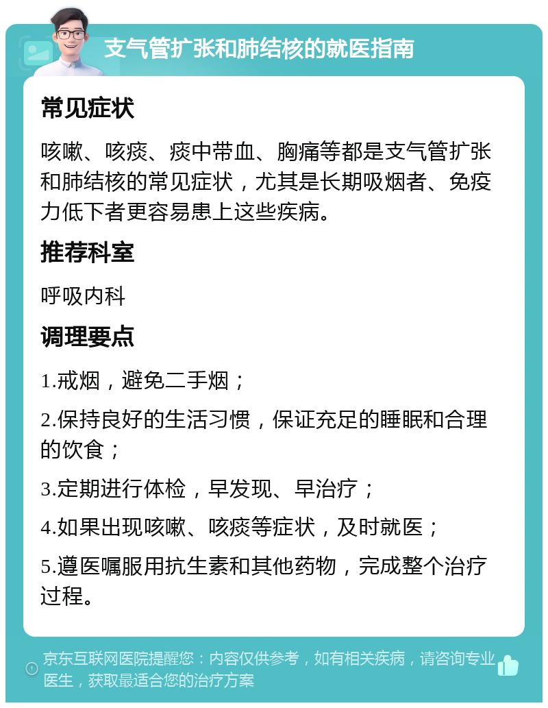 支气管扩张和肺结核的就医指南 常见症状 咳嗽、咳痰、痰中带血、胸痛等都是支气管扩张和肺结核的常见症状，尤其是长期吸烟者、免疫力低下者更容易患上这些疾病。 推荐科室 呼吸内科 调理要点 1.戒烟，避免二手烟； 2.保持良好的生活习惯，保证充足的睡眠和合理的饮食； 3.定期进行体检，早发现、早治疗； 4.如果出现咳嗽、咳痰等症状，及时就医； 5.遵医嘱服用抗生素和其他药物，完成整个治疗过程。