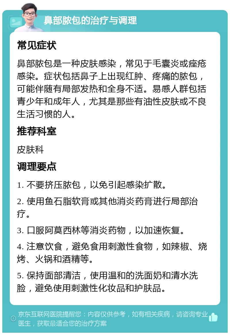 鼻部脓包的治疗与调理 常见症状 鼻部脓包是一种皮肤感染，常见于毛囊炎或痤疮感染。症状包括鼻子上出现红肿、疼痛的脓包，可能伴随有局部发热和全身不适。易感人群包括青少年和成年人，尤其是那些有油性皮肤或不良生活习惯的人。 推荐科室 皮肤科 调理要点 1. 不要挤压脓包，以免引起感染扩散。 2. 使用鱼石脂软膏或其他消炎药膏进行局部治疗。 3. 口服阿莫西林等消炎药物，以加速恢复。 4. 注意饮食，避免食用刺激性食物，如辣椒、烧烤、火锅和酒精等。 5. 保持面部清洁，使用温和的洗面奶和清水洗脸，避免使用刺激性化妆品和护肤品。