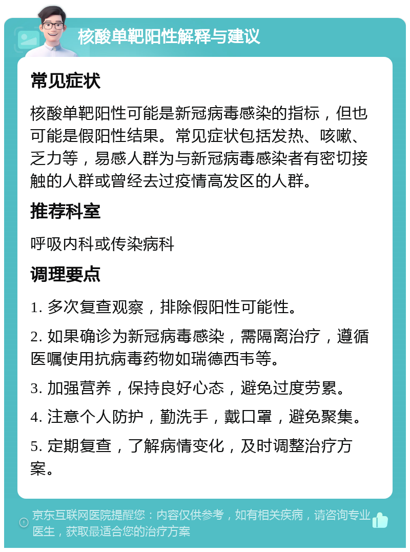 核酸单靶阳性解释与建议 常见症状 核酸单靶阳性可能是新冠病毒感染的指标，但也可能是假阳性结果。常见症状包括发热、咳嗽、乏力等，易感人群为与新冠病毒感染者有密切接触的人群或曾经去过疫情高发区的人群。 推荐科室 呼吸内科或传染病科 调理要点 1. 多次复查观察，排除假阳性可能性。 2. 如果确诊为新冠病毒感染，需隔离治疗，遵循医嘱使用抗病毒药物如瑞德西韦等。 3. 加强营养，保持良好心态，避免过度劳累。 4. 注意个人防护，勤洗手，戴口罩，避免聚集。 5. 定期复查，了解病情变化，及时调整治疗方案。