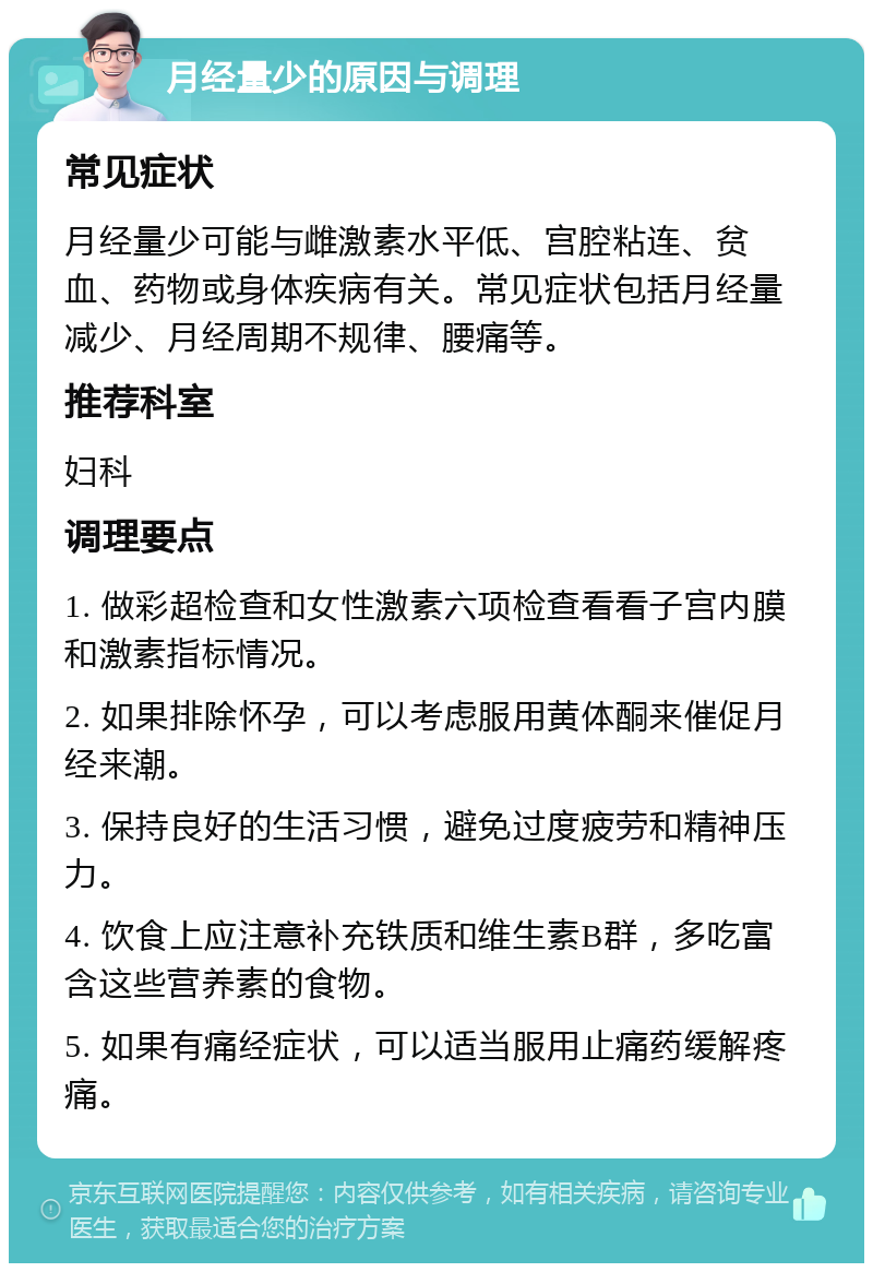 月经量少的原因与调理 常见症状 月经量少可能与雌激素水平低、宫腔粘连、贫血、药物或身体疾病有关。常见症状包括月经量减少、月经周期不规律、腰痛等。 推荐科室 妇科 调理要点 1. 做彩超检查和女性激素六项检查看看子宫内膜和激素指标情况。 2. 如果排除怀孕，可以考虑服用黄体酮来催促月经来潮。 3. 保持良好的生活习惯，避免过度疲劳和精神压力。 4. 饮食上应注意补充铁质和维生素B群，多吃富含这些营养素的食物。 5. 如果有痛经症状，可以适当服用止痛药缓解疼痛。