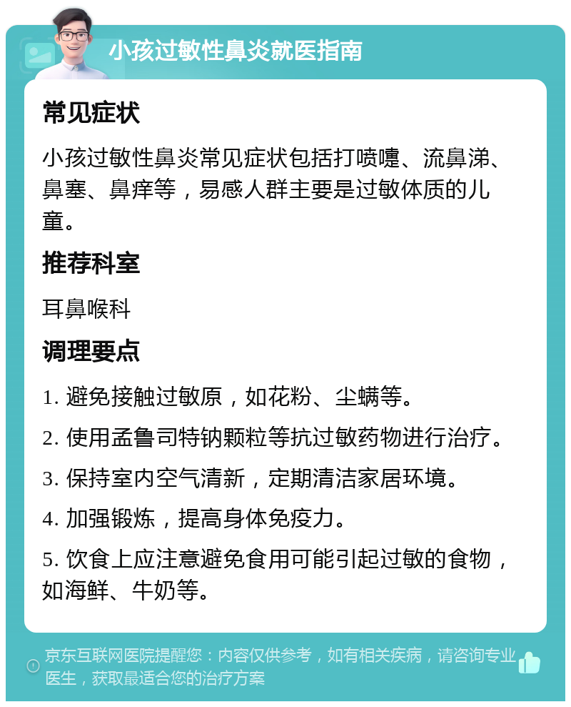 小孩过敏性鼻炎就医指南 常见症状 小孩过敏性鼻炎常见症状包括打喷嚏、流鼻涕、鼻塞、鼻痒等，易感人群主要是过敏体质的儿童。 推荐科室 耳鼻喉科 调理要点 1. 避免接触过敏原，如花粉、尘螨等。 2. 使用孟鲁司特钠颗粒等抗过敏药物进行治疗。 3. 保持室内空气清新，定期清洁家居环境。 4. 加强锻炼，提高身体免疫力。 5. 饮食上应注意避免食用可能引起过敏的食物，如海鲜、牛奶等。