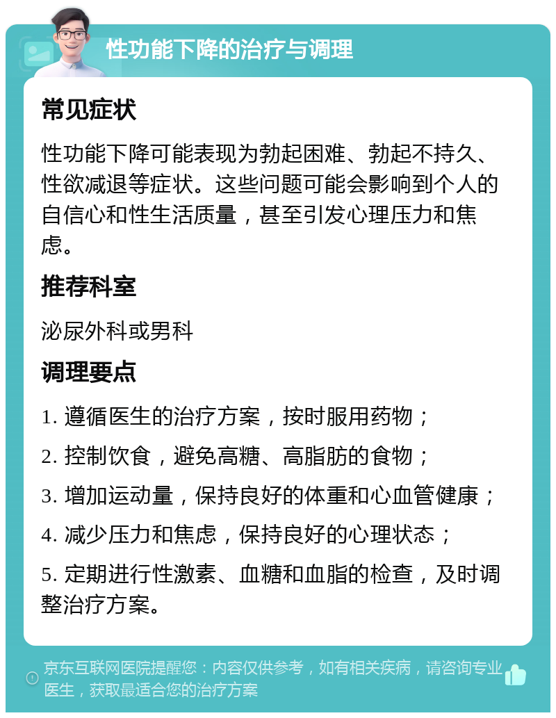 性功能下降的治疗与调理 常见症状 性功能下降可能表现为勃起困难、勃起不持久、性欲减退等症状。这些问题可能会影响到个人的自信心和性生活质量，甚至引发心理压力和焦虑。 推荐科室 泌尿外科或男科 调理要点 1. 遵循医生的治疗方案，按时服用药物； 2. 控制饮食，避免高糖、高脂肪的食物； 3. 增加运动量，保持良好的体重和心血管健康； 4. 减少压力和焦虑，保持良好的心理状态； 5. 定期进行性激素、血糖和血脂的检查，及时调整治疗方案。