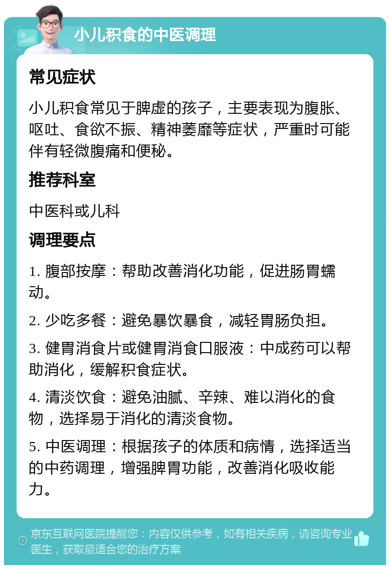 小儿积食的中医调理 常见症状 小儿积食常见于脾虚的孩子，主要表现为腹胀、呕吐、食欲不振、精神萎靡等症状，严重时可能伴有轻微腹痛和便秘。 推荐科室 中医科或儿科 调理要点 1. 腹部按摩：帮助改善消化功能，促进肠胃蠕动。 2. 少吃多餐：避免暴饮暴食，减轻胃肠负担。 3. 健胃消食片或健胃消食口服液：中成药可以帮助消化，缓解积食症状。 4. 清淡饮食：避免油腻、辛辣、难以消化的食物，选择易于消化的清淡食物。 5. 中医调理：根据孩子的体质和病情，选择适当的中药调理，增强脾胃功能，改善消化吸收能力。