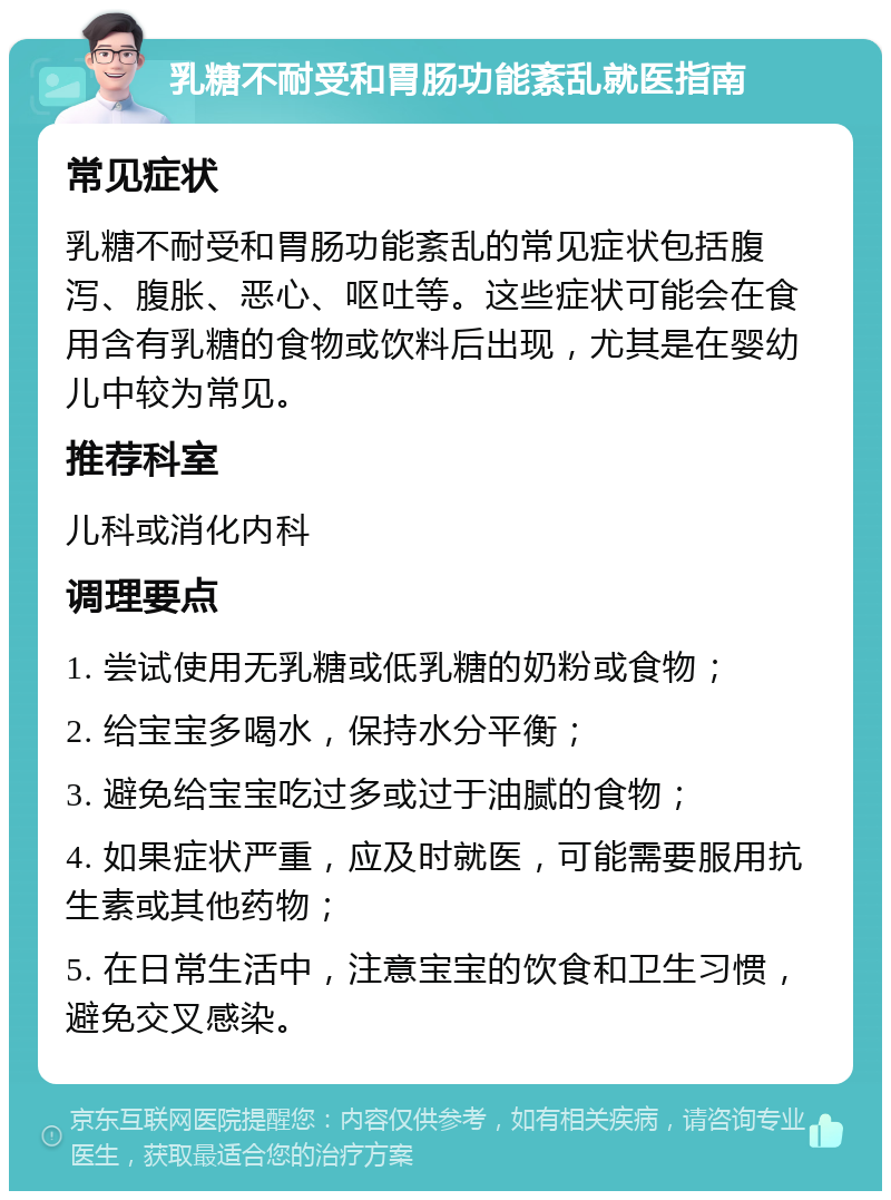 乳糖不耐受和胃肠功能紊乱就医指南 常见症状 乳糖不耐受和胃肠功能紊乱的常见症状包括腹泻、腹胀、恶心、呕吐等。这些症状可能会在食用含有乳糖的食物或饮料后出现，尤其是在婴幼儿中较为常见。 推荐科室 儿科或消化内科 调理要点 1. 尝试使用无乳糖或低乳糖的奶粉或食物； 2. 给宝宝多喝水，保持水分平衡； 3. 避免给宝宝吃过多或过于油腻的食物； 4. 如果症状严重，应及时就医，可能需要服用抗生素或其他药物； 5. 在日常生活中，注意宝宝的饮食和卫生习惯，避免交叉感染。