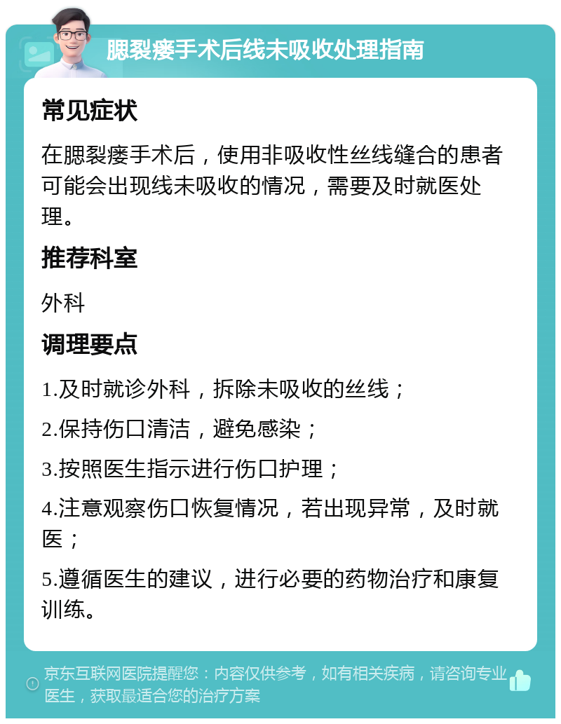 腮裂瘘手术后线未吸收处理指南 常见症状 在腮裂瘘手术后，使用非吸收性丝线缝合的患者可能会出现线未吸收的情况，需要及时就医处理。 推荐科室 外科 调理要点 1.及时就诊外科，拆除未吸收的丝线； 2.保持伤口清洁，避免感染； 3.按照医生指示进行伤口护理； 4.注意观察伤口恢复情况，若出现异常，及时就医； 5.遵循医生的建议，进行必要的药物治疗和康复训练。