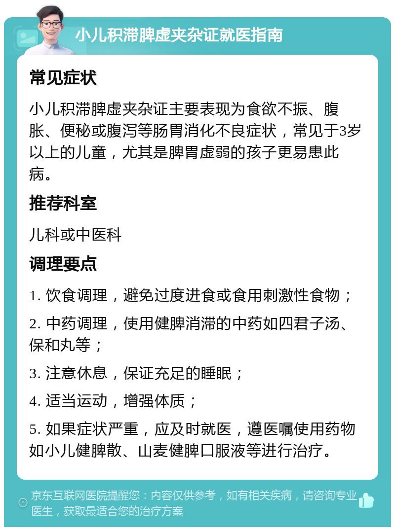 小儿积滞脾虚夹杂证就医指南 常见症状 小儿积滞脾虚夹杂证主要表现为食欲不振、腹胀、便秘或腹泻等肠胃消化不良症状，常见于3岁以上的儿童，尤其是脾胃虚弱的孩子更易患此病。 推荐科室 儿科或中医科 调理要点 1. 饮食调理，避免过度进食或食用刺激性食物； 2. 中药调理，使用健脾消滞的中药如四君子汤、保和丸等； 3. 注意休息，保证充足的睡眠； 4. 适当运动，增强体质； 5. 如果症状严重，应及时就医，遵医嘱使用药物如小儿健脾散、山麦健脾口服液等进行治疗。